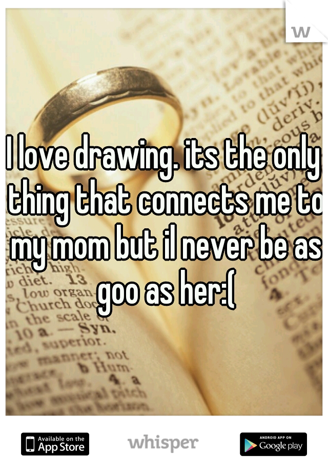 I love drawing. its the only thing that connects me to my mom but il never be as goo as her:(