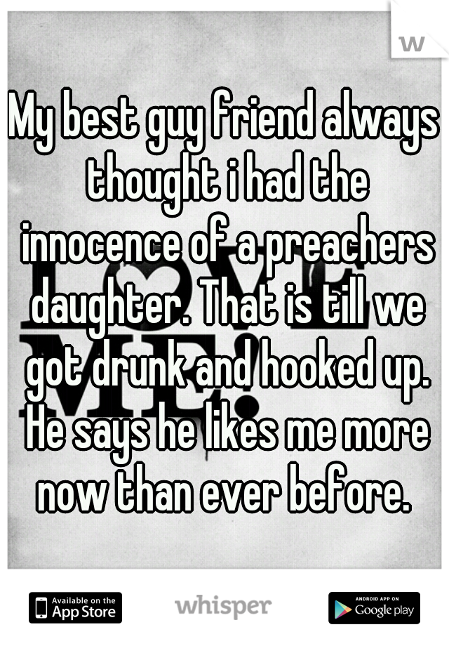 My best guy friend always thought i had the innocence of a preachers daughter. That is till we got drunk and hooked up. He says he likes me more now than ever before. 
