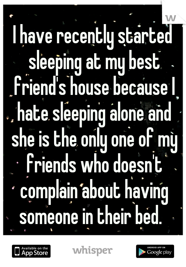 I have recently started sleeping at my best friend's house because I hate sleeping alone and she is the only one of my friends who doesn't complain about having someone in their bed.  