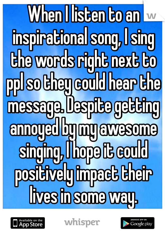 When I listen to an inspirational song, I sing the words right next to ppl so they could hear the message. Despite getting annoyed by my awesome singing, I hope it could positively impact their lives in some way. 