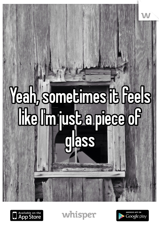 Yeah, sometimes it feels like I'm just a piece of glass