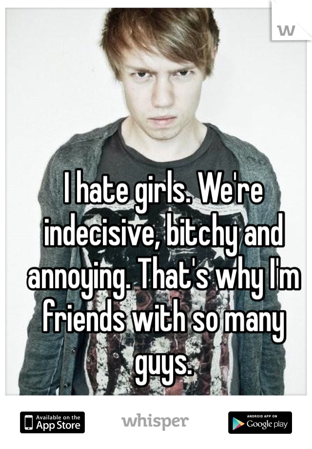 I hate girls. We're indecisive, bitchy and annoying. That's why I'm friends with so many guys. 