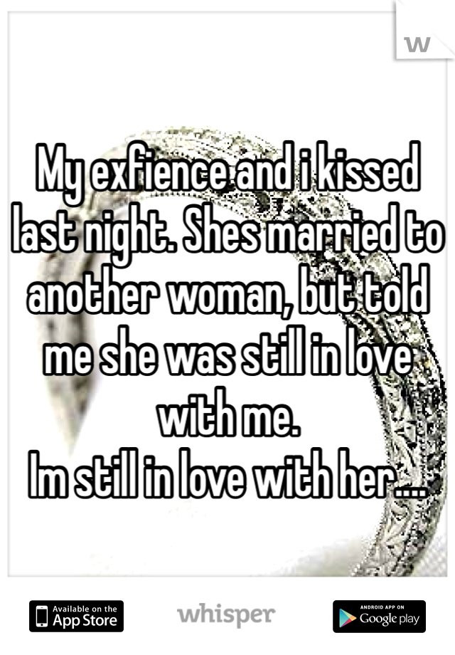 My exfience and i kissed last night. Shes married to another woman, but told me she was still in love with me. 
Im still in love with her....