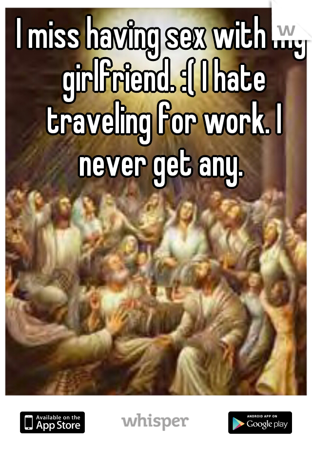 I miss having sex with my girlfriend. :( I hate traveling for work. I never get any. 