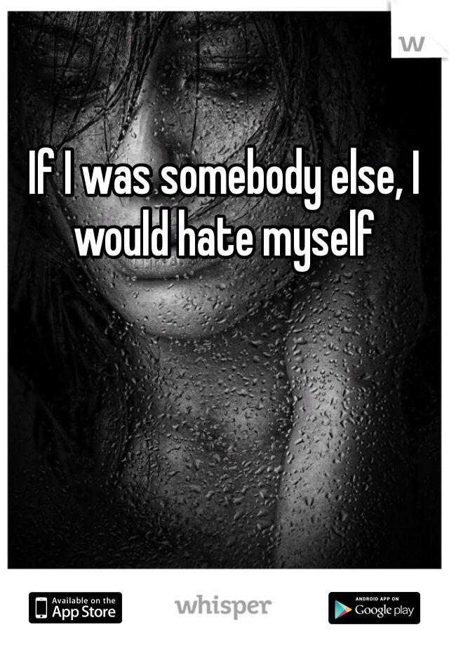 If I was somebody else, I would hate myself 