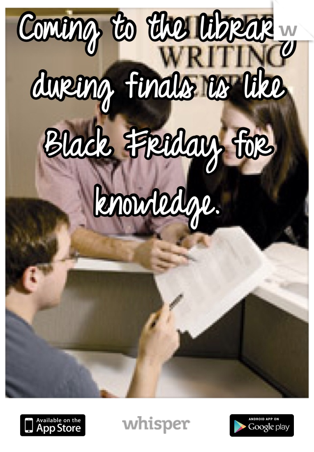 Coming to the library during finals is like Black Friday for knowledge.