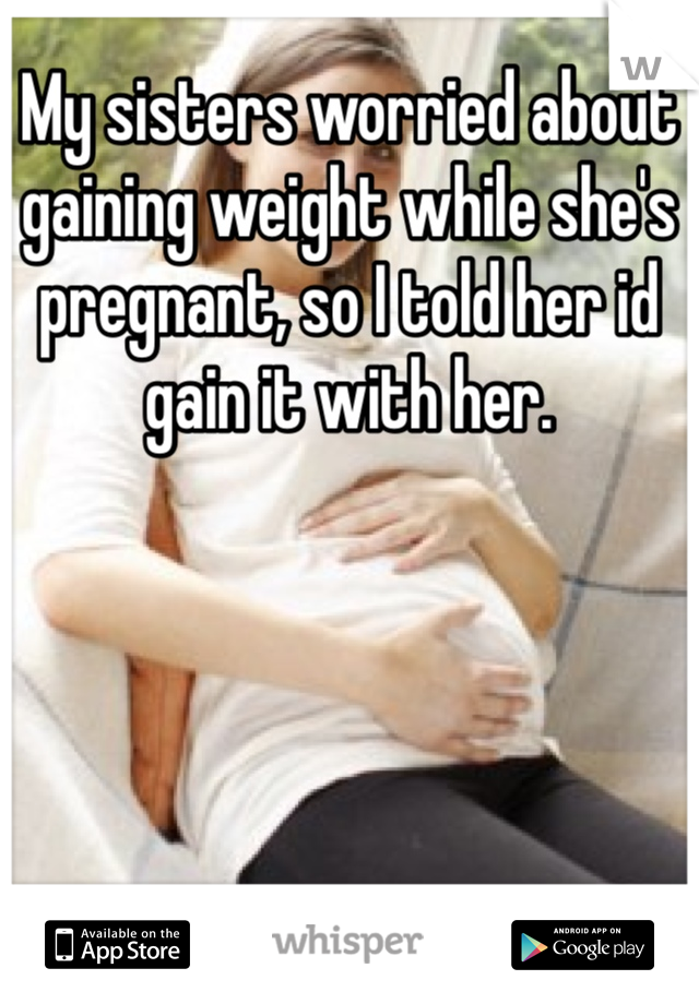 My sisters worried about gaining weight while she's pregnant, so I told her id gain it with her.