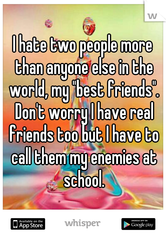 I hate two people more than anyone else in the world, my "best friends". Don't worry I have real friends too but I have to call them my enemies at school.