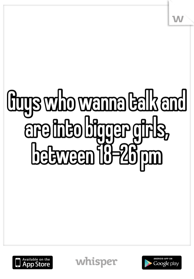 Guys who wanna talk and are into bigger girls, between 18-26 pm  
