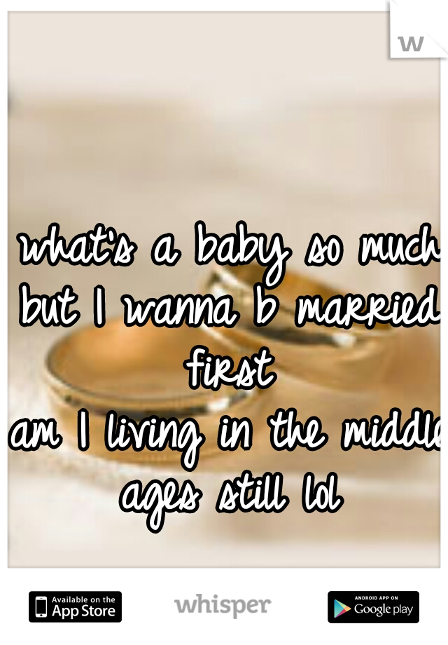 what's a baby so much 
but I wanna b married first 
am I living in the middle ages still lol 