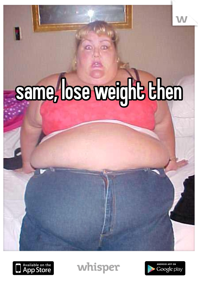 same, lose weight then