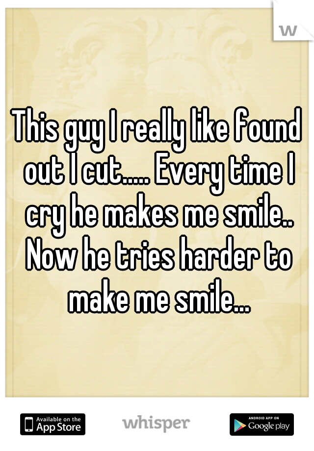 This guy I really like found out I cut..... Every time I cry he makes me smile..
 Now he tries harder to make me smile...