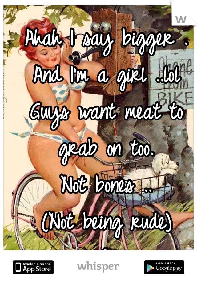 Ahah I say bigger .
And I'm a girl ..lol
Guys want meat to grab on too.
Not bones ..
(Not being rude)
{;