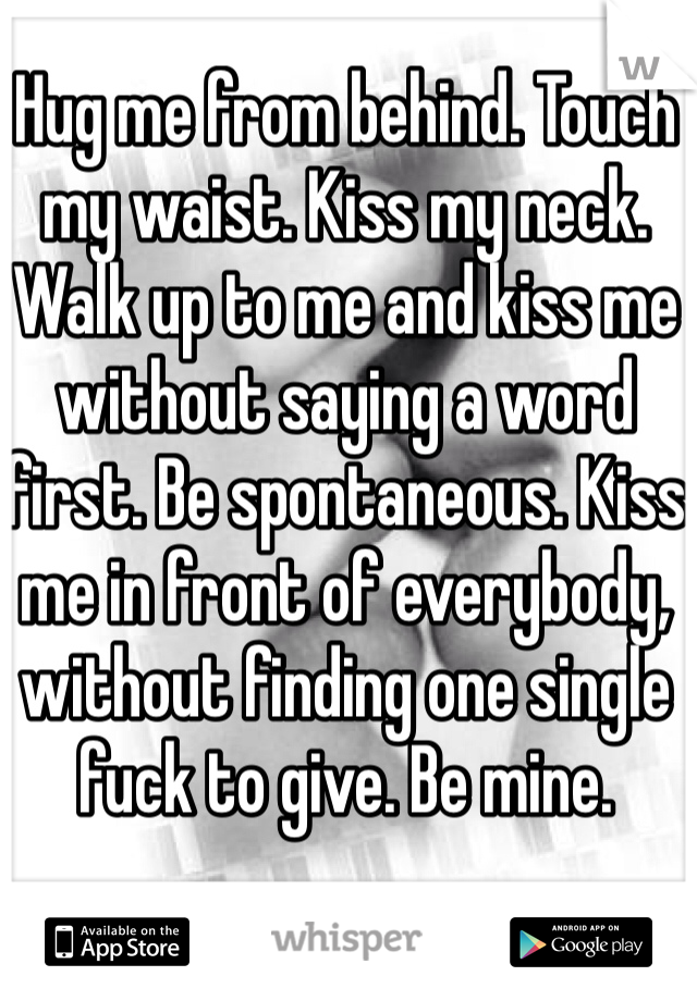 Hug me from behind. Touch my waist. Kiss my neck. Walk up to me and kiss me without saying a word first. Be spontaneous. Kiss me in front of everybody, without finding one single fuck to give. Be mine. 