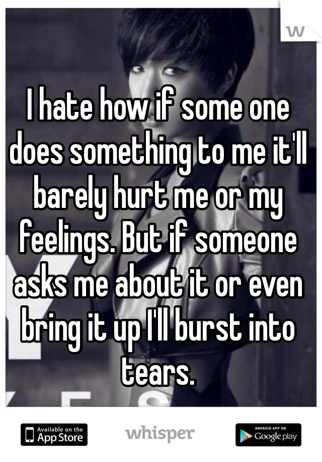 I hate how if some one does something to me it'll barely hurt me or my feelings. But if someone asks me about it or even bring it up I'll burst into tears.