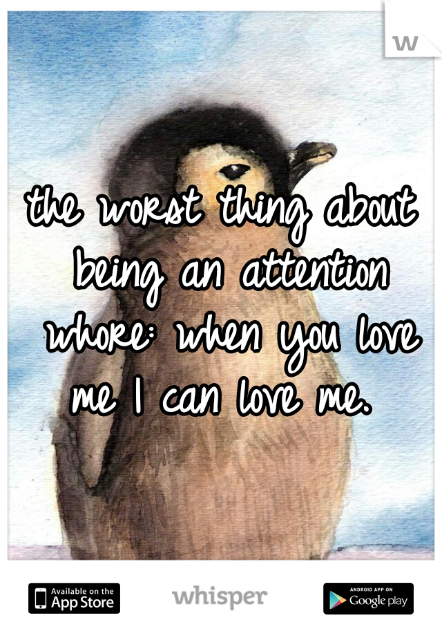 the worst thing about being an attention whore: when you love me I can love me. 