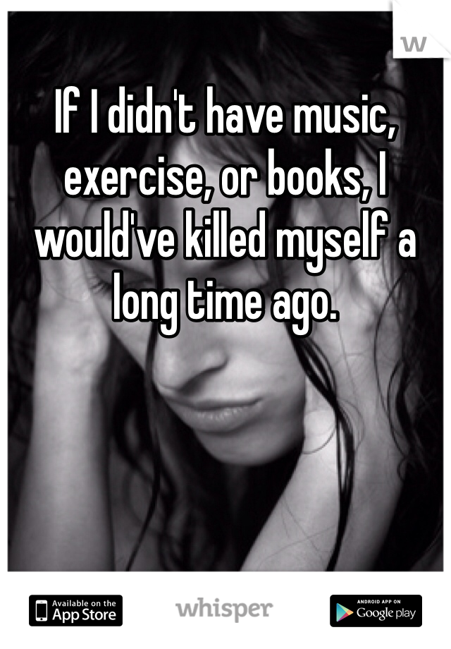 If I didn't have music, exercise, or books, I would've killed myself a long time ago.
