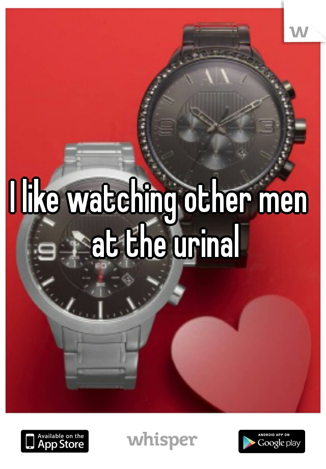 I like watching other men  at the urinal