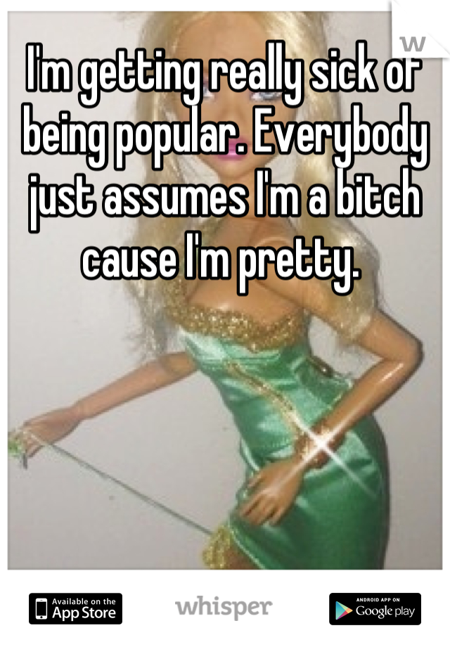 I'm getting really sick of being popular. Everybody just assumes I'm a bitch cause I'm pretty. 