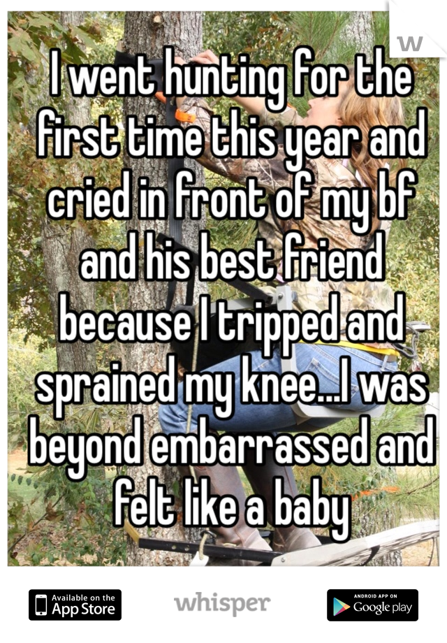 I went hunting for the first time this year and cried in front of my bf and his best friend because I tripped and sprained my knee...I was beyond embarrassed and felt like a baby 