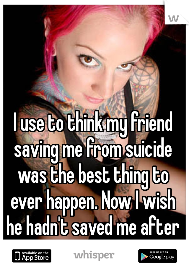 I use to think my friend saving me from suicide was the best thing to ever happen. Now I wish he hadn't saved me after all.