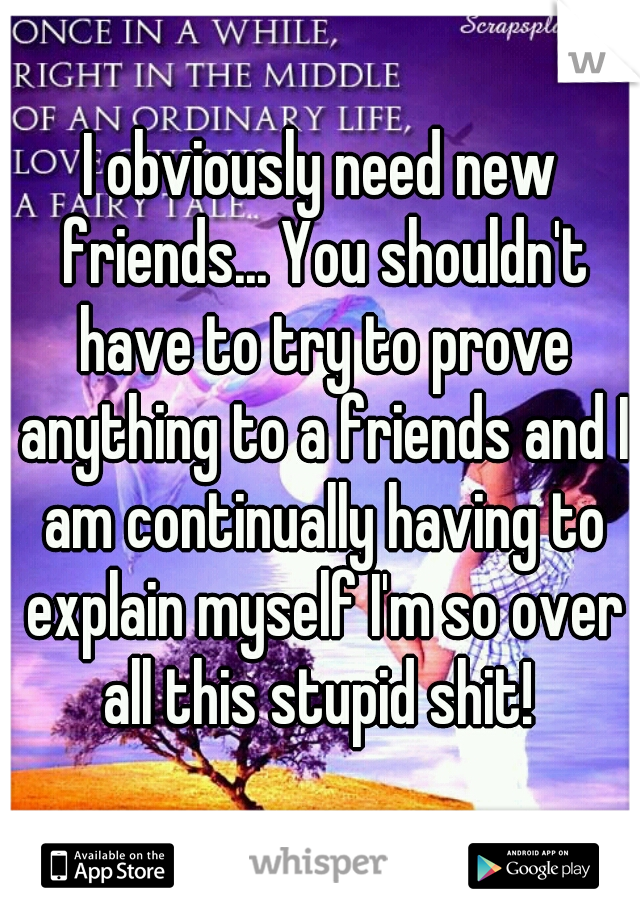 I obviously need new friends... You shouldn't have to try to prove anything to a friends and I am continually having to explain myself I'm so over all this stupid shit! 