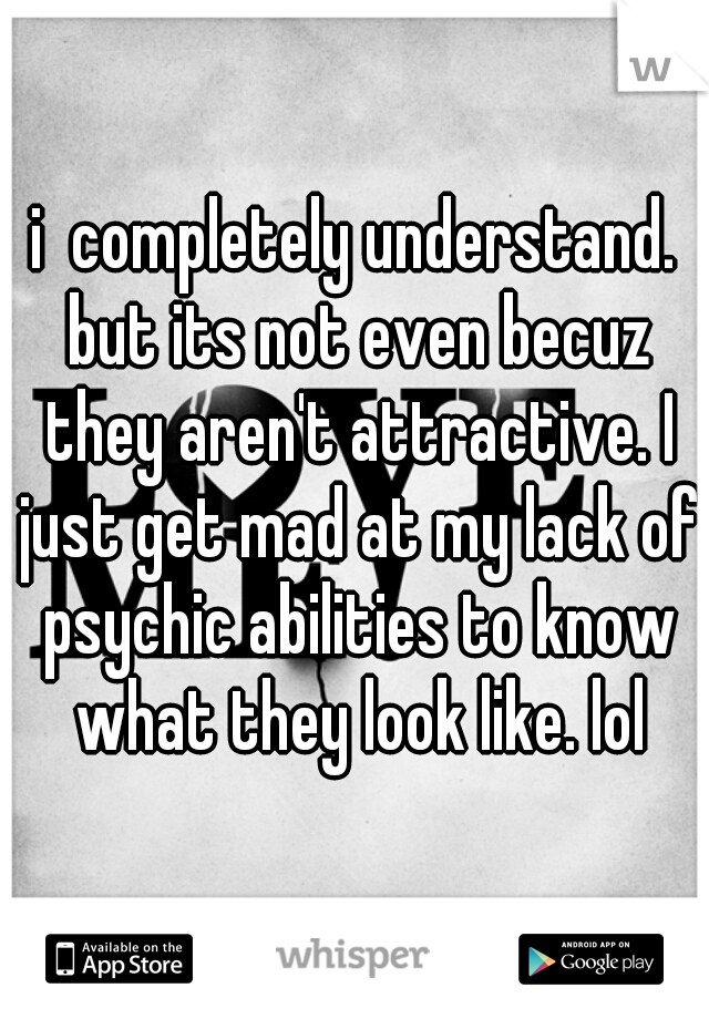 i  completely understand. but its not even becuz they aren't attractive. I just get mad at my lack of psychic abilities to know what they look like. lol