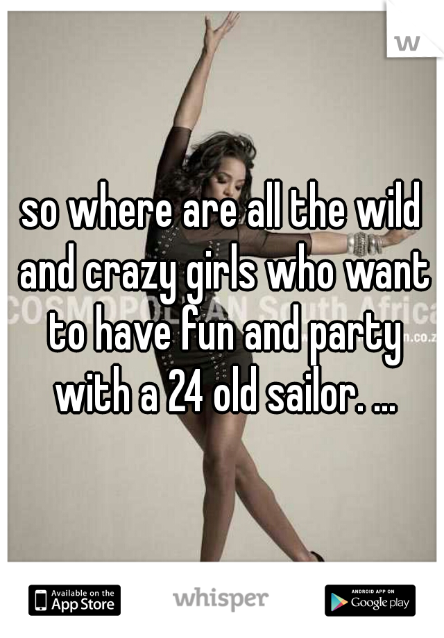 so where are all the wild and crazy girls who want to have fun and party with a 24 old sailor. ...