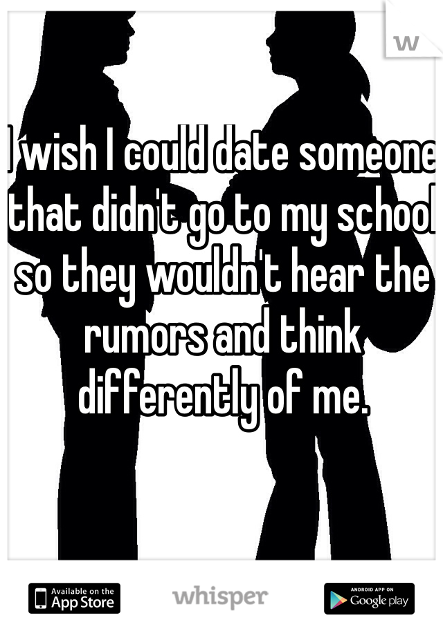I wish I could date someone that didn't go to my school so they wouldn't hear the rumors and think differently of me. 