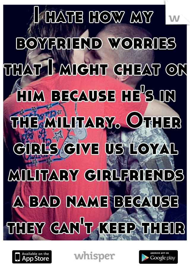 I hate how my boyfriend worries that I might cheat on him because he's in the military. Other girls give us loyal military girlfriends a bad name because they can't keep their legs closed.