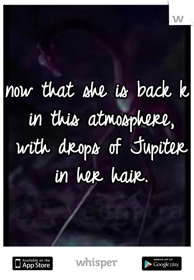 now that she is back k in this atmosphere, with drops of Jupiter in her hair.