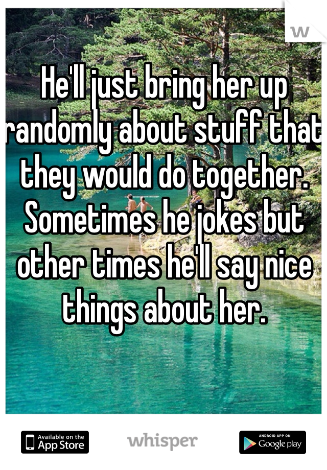 He'll just bring her up randomly about stuff that they would do together. Sometimes he jokes but other times he'll say nice things about her.