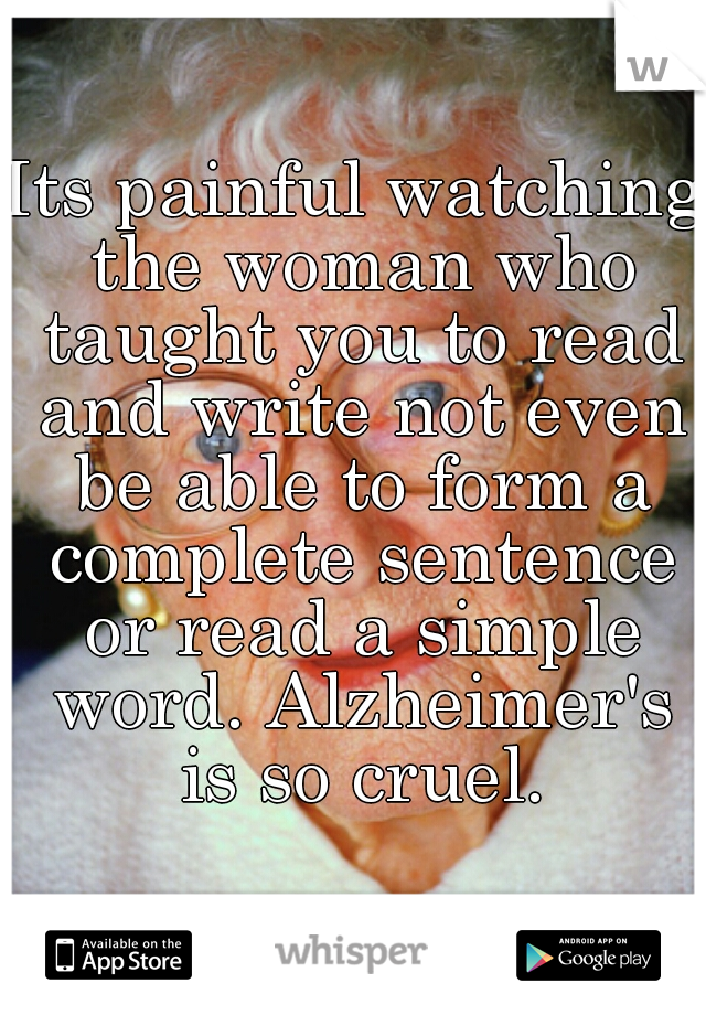 Its painful watching the woman who taught you to read and write not even be able to form a complete sentence or read a simple word. Alzheimer's is so cruel.