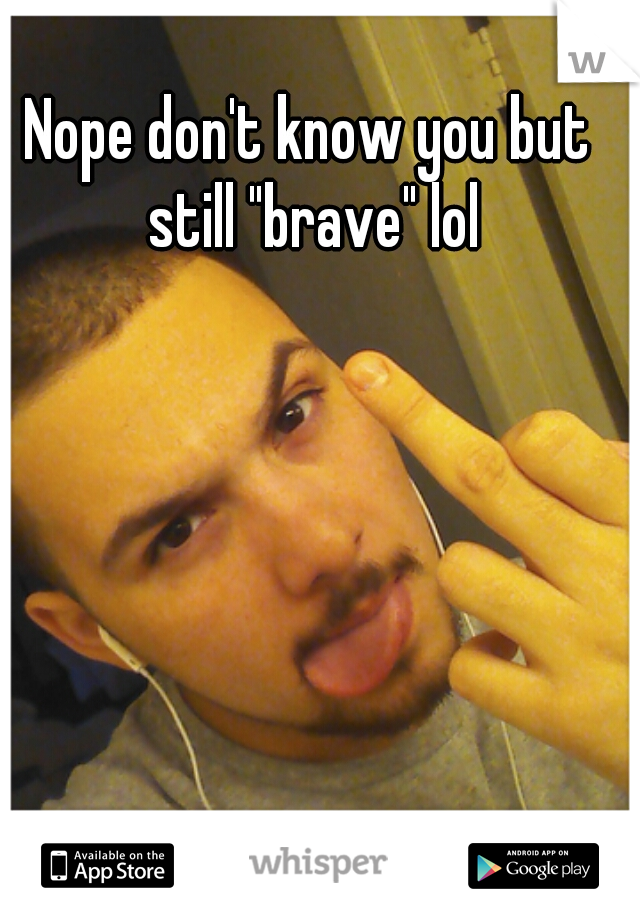 Nope don't know you but still "brave" lol