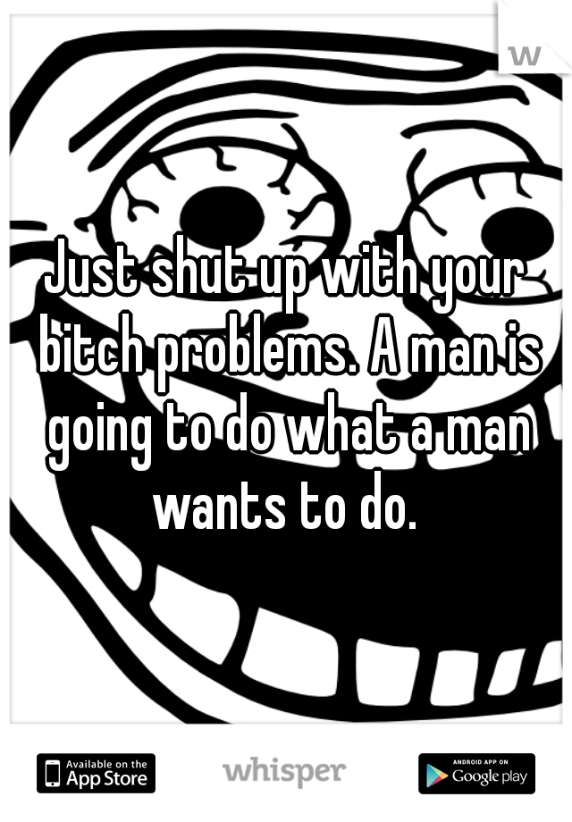 Just shut up with your bitch problems. A man is going to do what a man wants to do. 