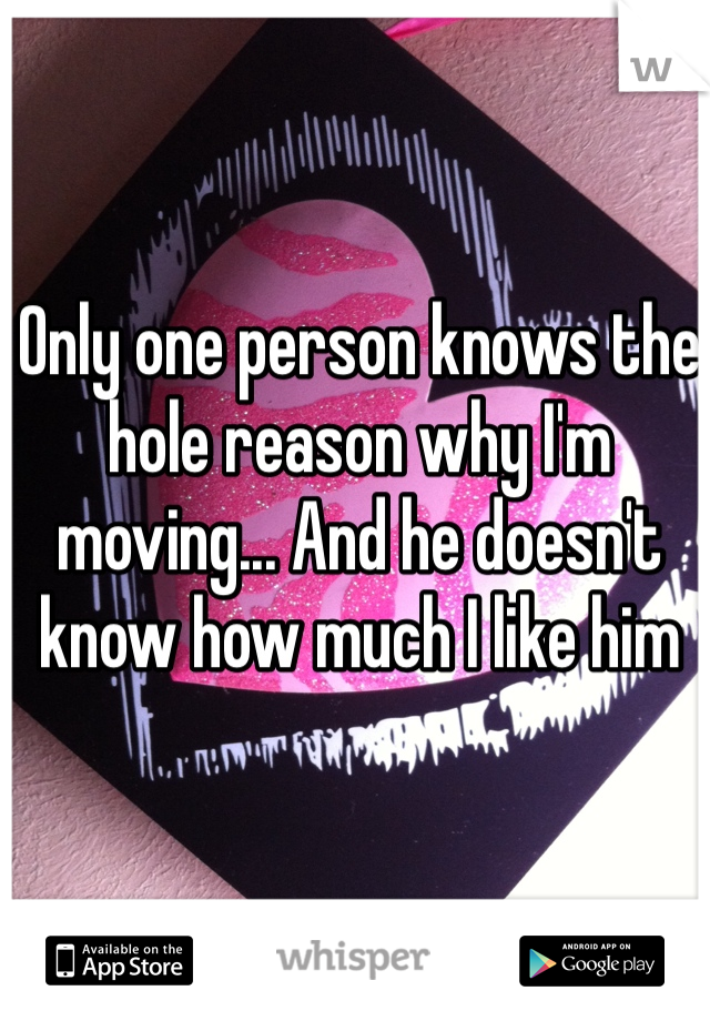 Only one person knows the hole reason why I'm moving... And he doesn't know how much I like him 