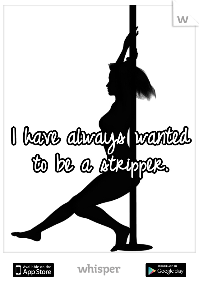 I have always wanted to be a stripper. 