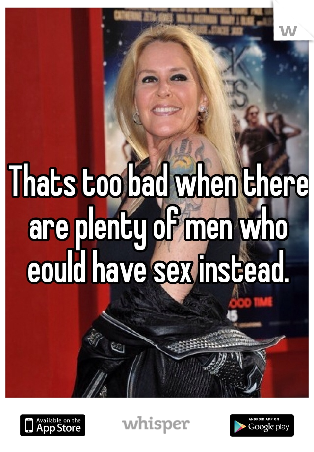 Thats too bad when there are plenty of men who eould have sex instead.