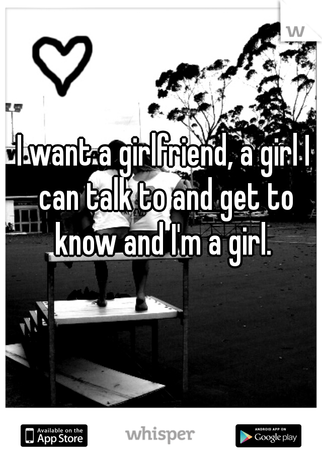 I want a girlfriend, a girl I can talk to and get to know and I'm a girl. 