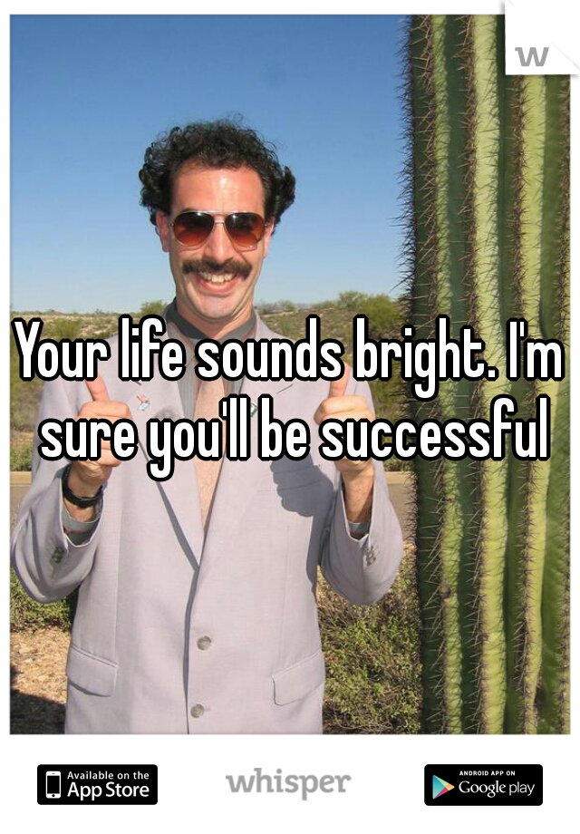 Your life sounds bright. I'm sure you'll be successful