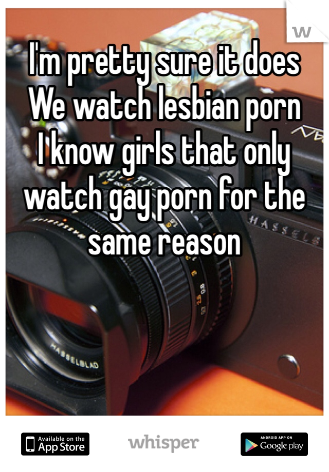 I'm pretty sure it does
We watch lesbian porn
I know girls that only watch gay porn for the same reason 