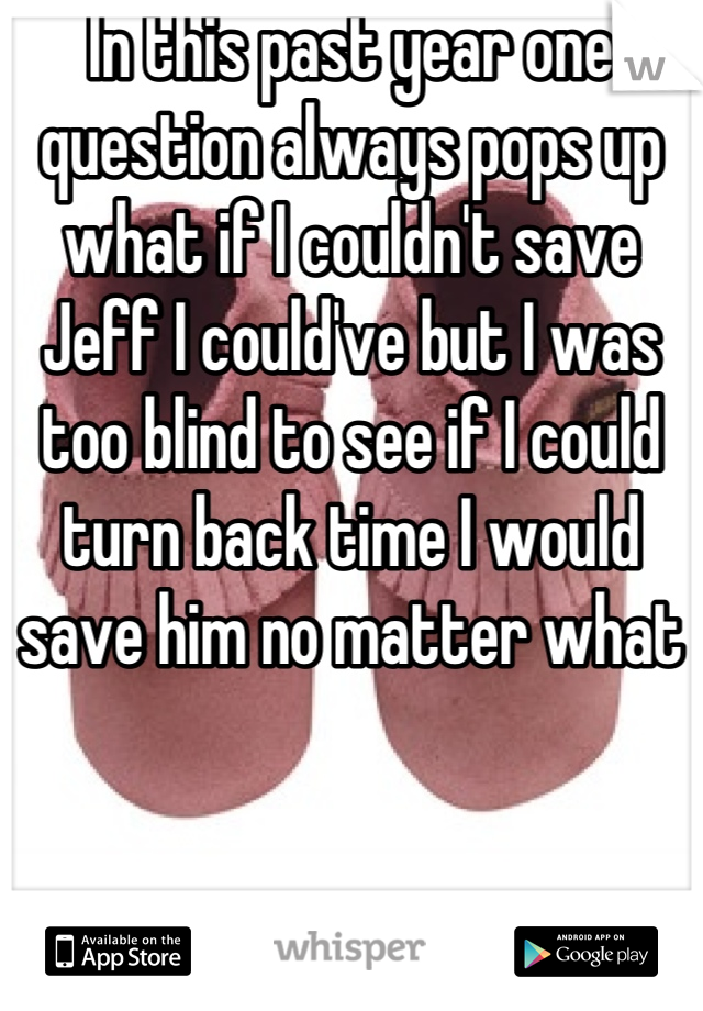 In this past year one question always pops up what if I couldn't save Jeff I could've but I was too blind to see if I could turn back time I would save him no matter what