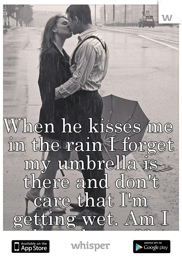 When he kisses me in the rain I forget my umbrella is there and don't care that I'm getting wet. Am I the only one?? 