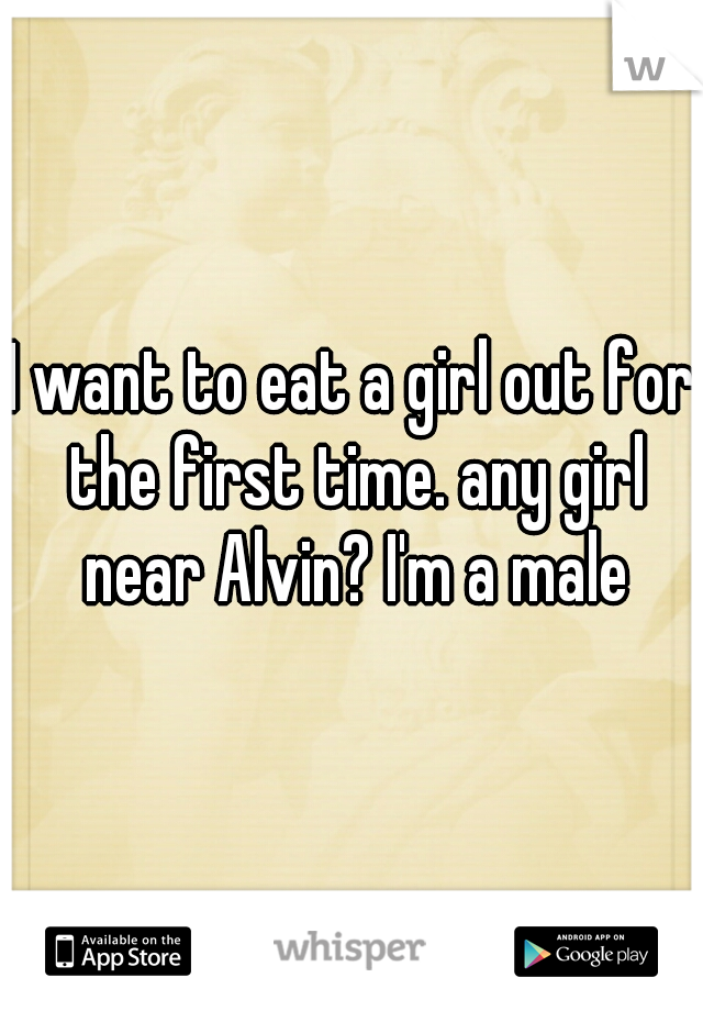 I want to eat a girl out for the first time. any girl near Alvin? I'm a male