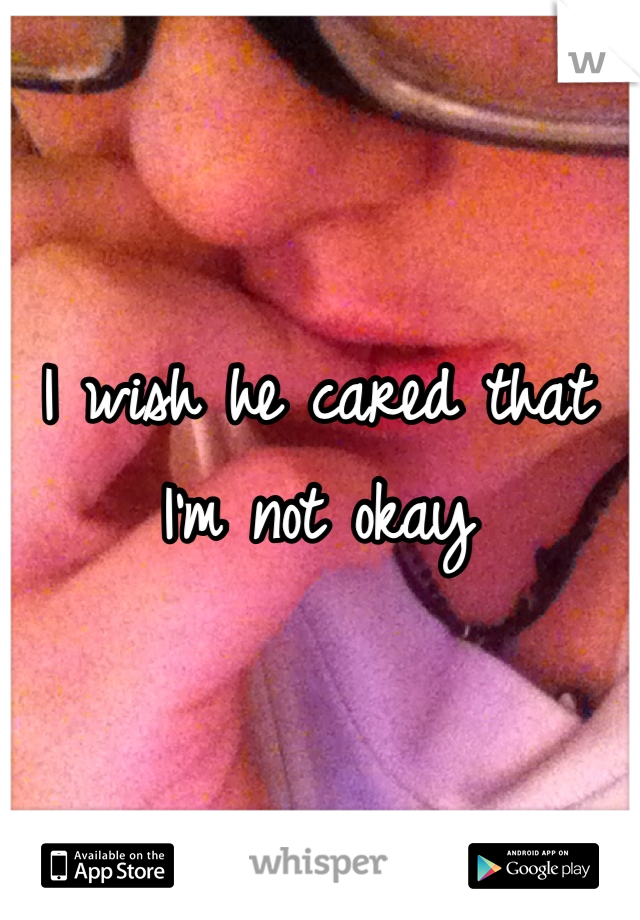 I wish he cared that I'm not okay