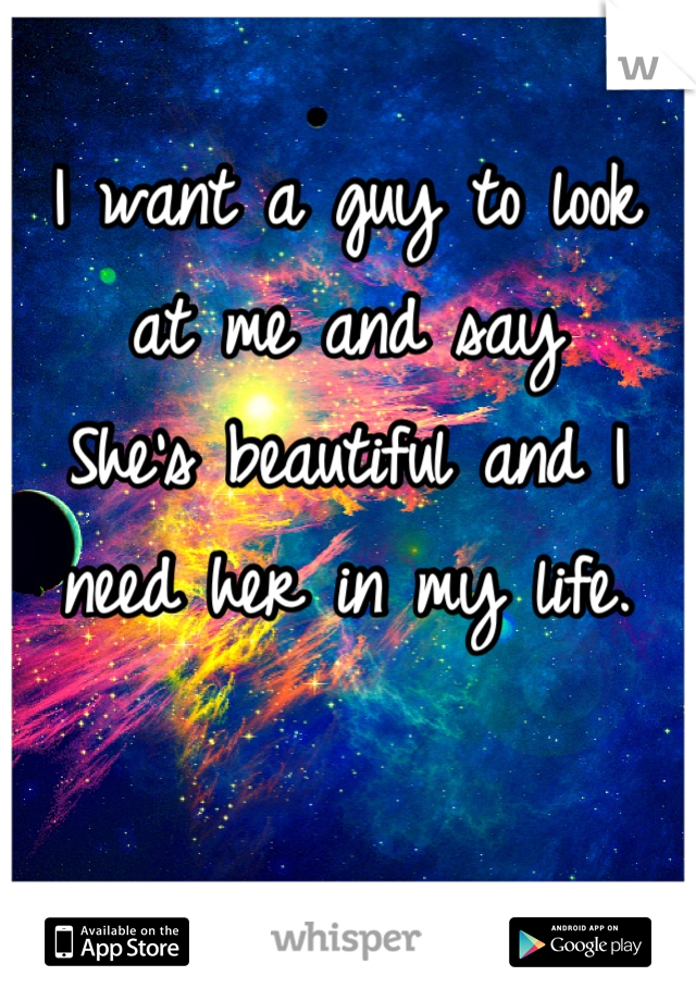 I want a guy to look at me and say 
She's beautiful and I need her in my life.
