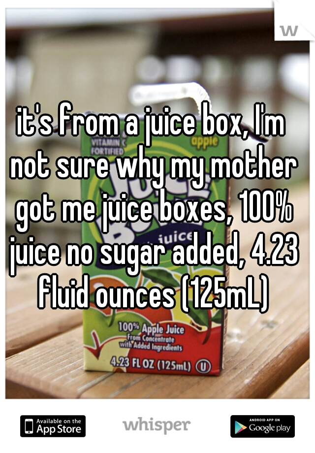 it's from a juice box, I'm not sure why my mother got me juice boxes, 100% juice no sugar added, 4.23 fluid ounces (125mL)