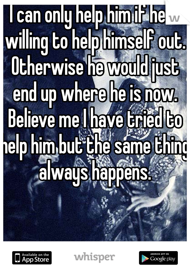 I can only help him if he is willing to help himself out. Otherwise he would just end up where he is now. Believe me I have tried to help him but the same thing always happens. 