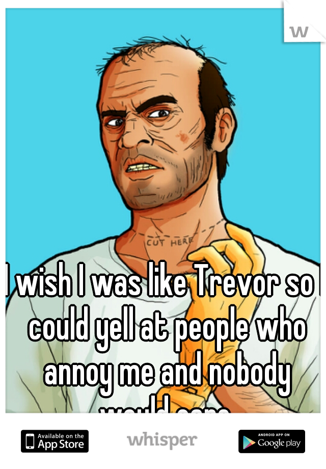 I wish I was like Trevor so I could yell at people who annoy me and nobody would care.