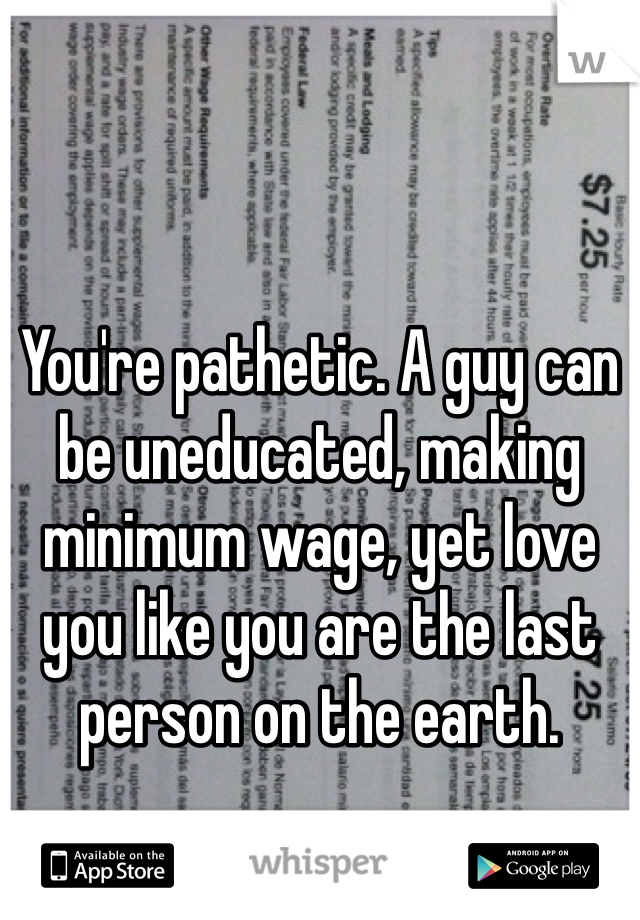You're pathetic. A guy can be uneducated, making minimum wage, yet love you like you are the last person on the earth. 